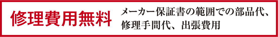 修理費用無料 メーカー保証書の範囲での部品代、修理手間代、出張費用